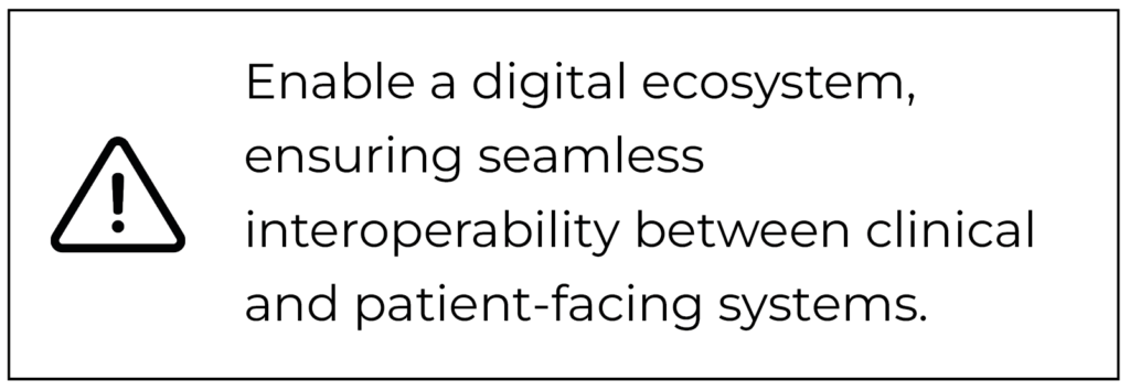 Enable a digital ecosystem, ensuring seamless interoperability between clinical and patient-facing systems.